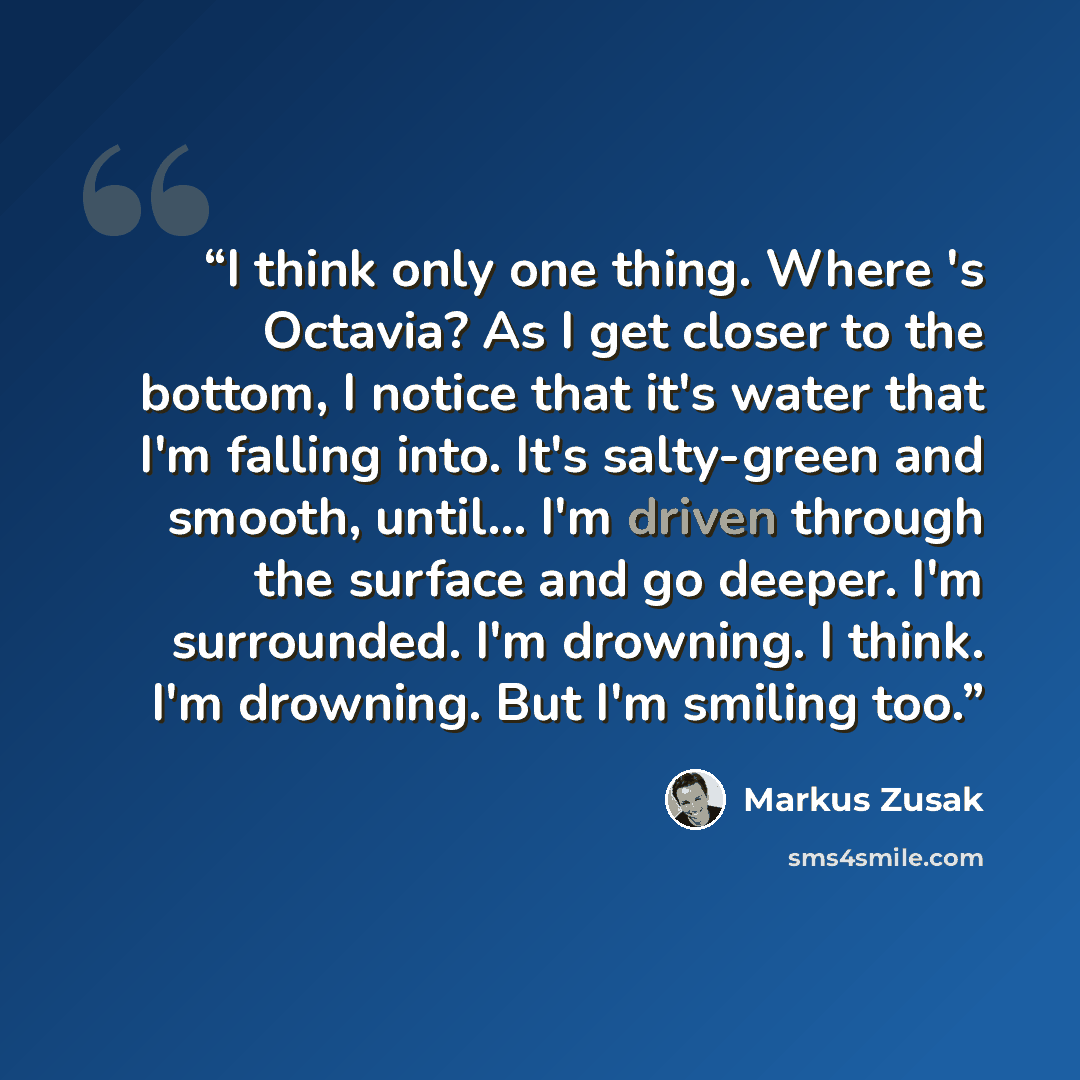 “I think only one thing. Where 's Octavia? As I get closer to the bottom, I notice that it's water that I'm falling into. It's salty-green and smooth, until... I'm driven through the surface and go deeper. I'm surrounded. I'm drowning. I think. I'm drowning. But I'm smiling too.” quote by Markus Zusak