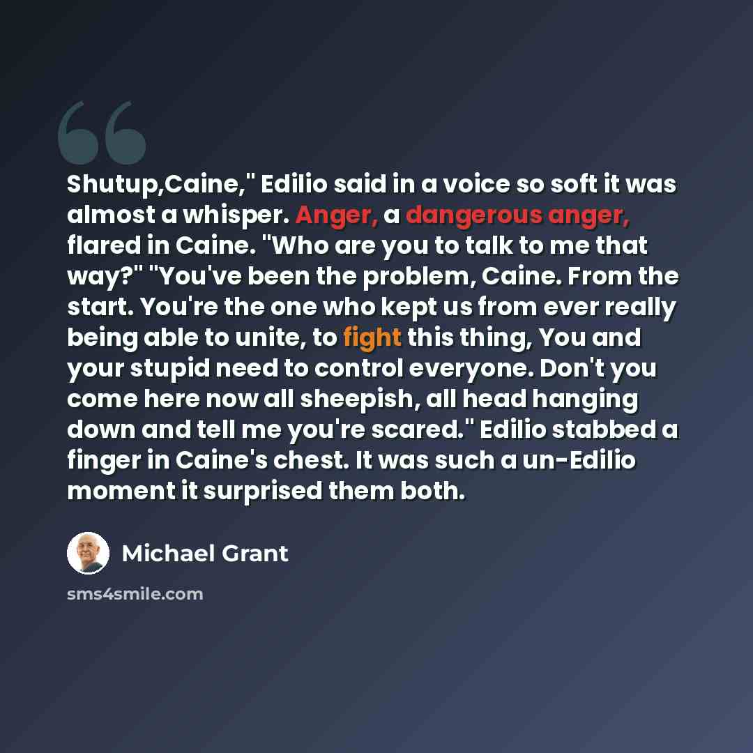 “Shutup,Caine," Edilio said in a voice so soft it was almost a whisper. Anger, a dangerous anger, flared in Caine. "Who are you to talk to me that way?" "You've been the problem, Caine. From the start. You're the one who kept us from ever really being able to unite, to fight this thing, You and…” quote by Michael Grant