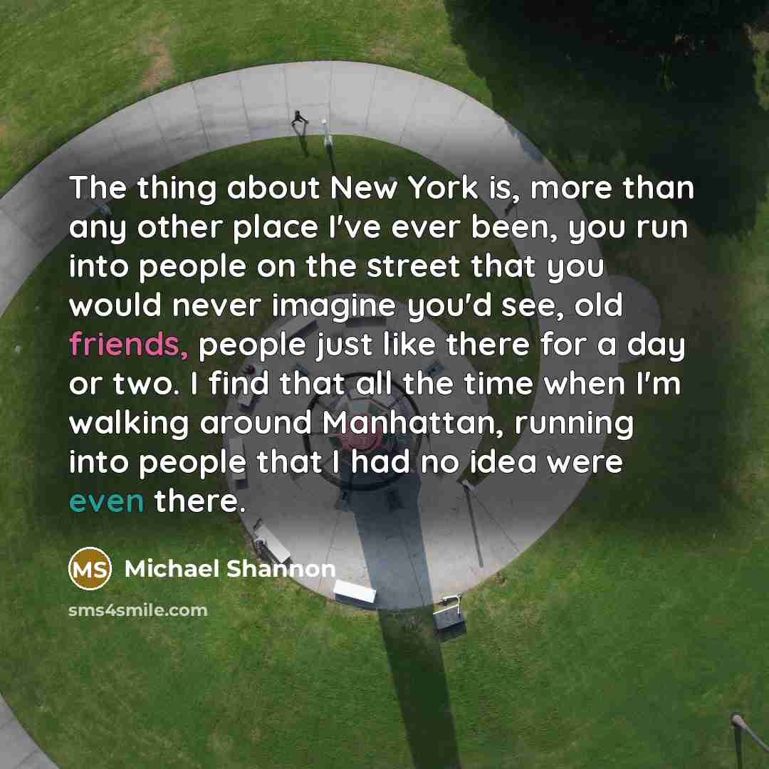 “The thing about New York is, more than any other place I've ever been, you run into people on the street that you would never imagine you'd see, old friends, people just like there for a day or two. I find that all the time when I'm walking around Manhattan, running into people that I had no idea…” quote by Michael Shannon
