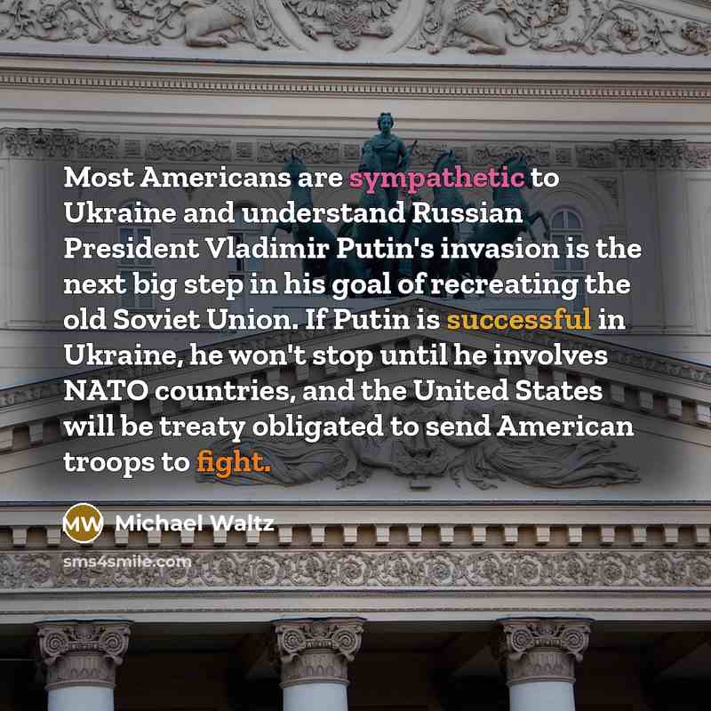 “Most Americans are sympathetic to Ukraine and understand Russian President Vladimir Putin's invasion is the next big step in his goal of recreating the old Soviet Union. If Putin is successful in Ukraine, he won't stop until he involves NATO countries, and the United States will be treaty…” quote by Michael Waltz