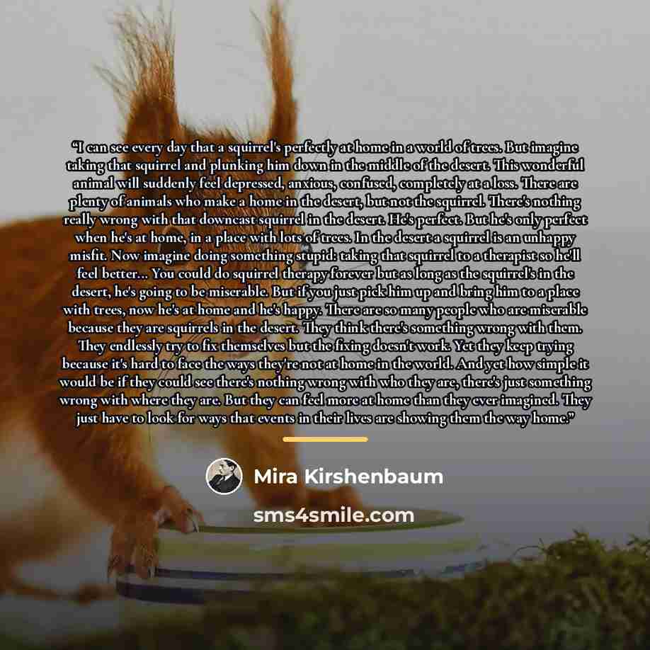 “I can see every day that a squirrel's perfectly at home in a world of trees. But imagine taking that squirrel and plunking him down in the middle of the desert. This wonderful animal will suddenly feel depressed, anxious, confused, completely at a loss. There are plenty of animals who make a home…” quote by Mira Kirshenbaum