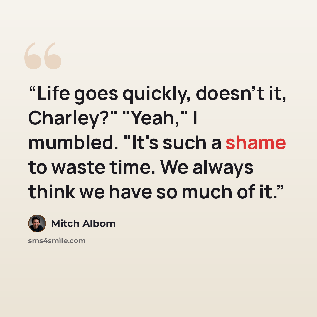 “Life goes quickly, doesn't it, Charley?" "Yeah," I mumbled. "It's such a shame to waste time. We always think we have so much of it.” quote by Mitch Albom