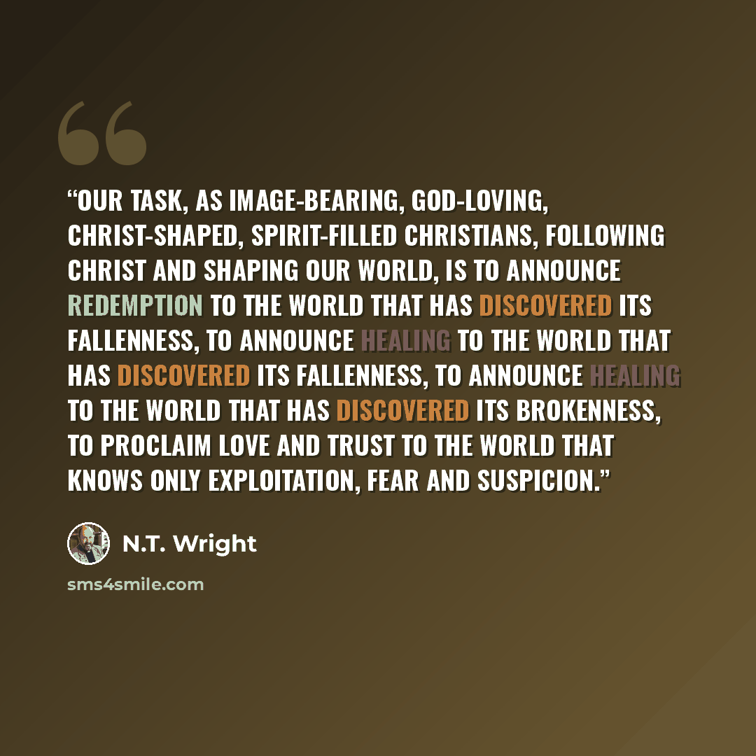 “Our task, as image-bearing, God-loving, Christ-shaped, Spirit-filled Christians, following Christ and shaping our world, is to announce redemption to the world that has discovered its fallenness, to announce healing to the world that has discovered its fallenness, to announce healing to the world…” quote by N.T. Wright