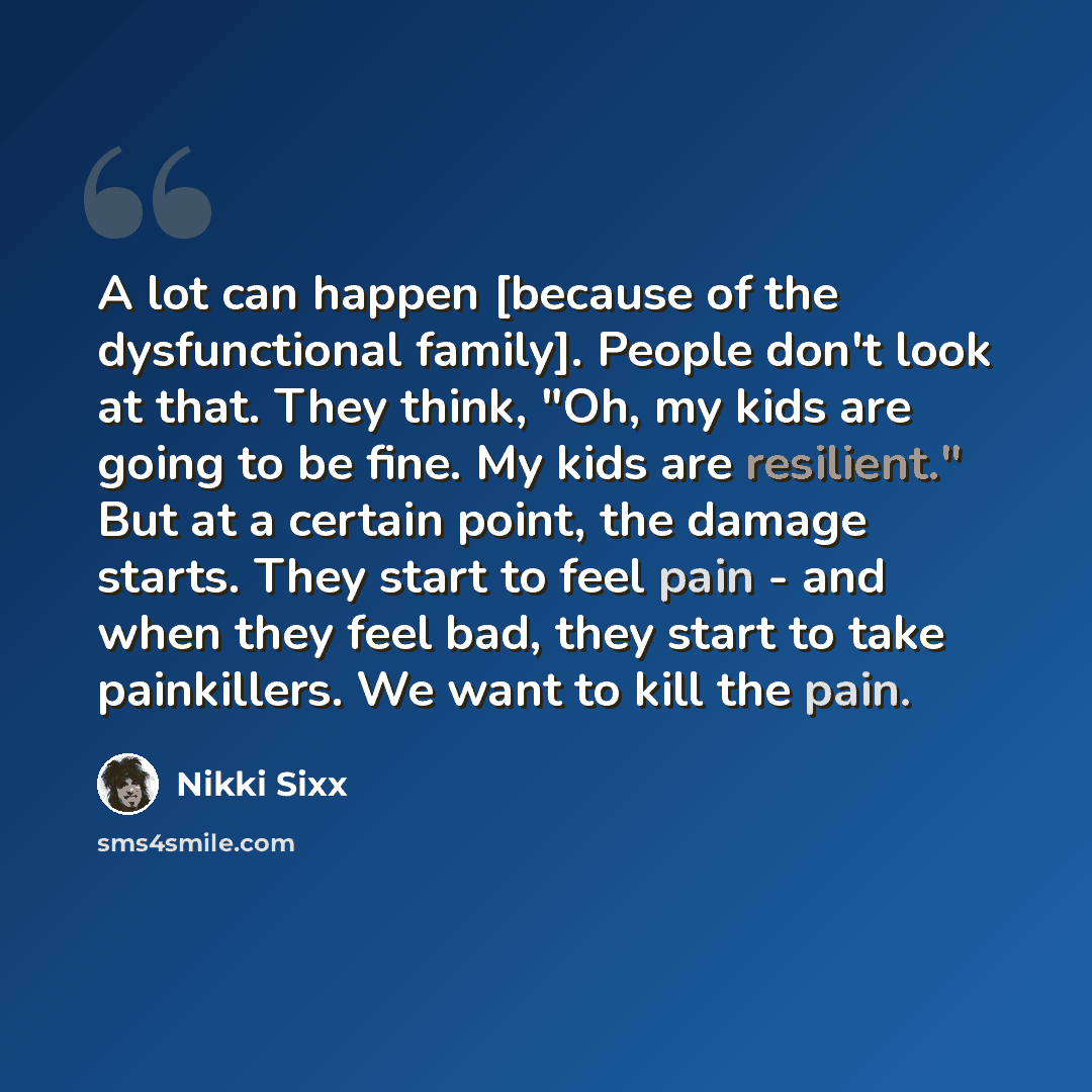 “A lot can happen [because of the dysfunctional family]. People don't look at that. They think, "Oh, my kids are going to be fine. My kids are resilient." But at a certain point, the damage starts. They start to feel pain - and when they feel bad, they start to take painkillers. We want to kill the…” quote by Nikki Sixx