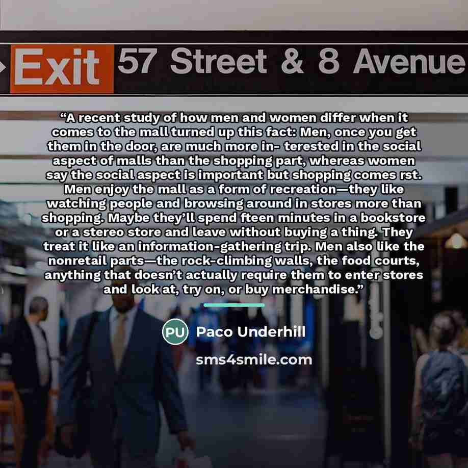 “A recent study of how men and women differ when it comes to the mall turned up this fact: Men, once you get them in the door, are much more in- terested in the social aspect of malls than the shopping part, whereas women say the social aspect is important but shopping comes rst. Men enjoy the mall…” quote by Paco Underhill