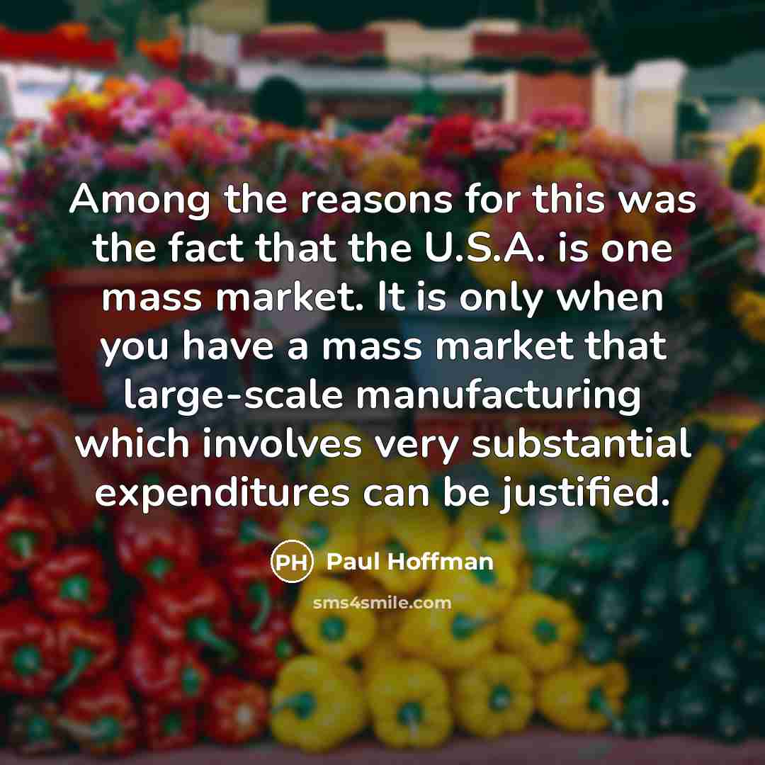 “Among the reasons for this was the fact that the U.S.A. is one mass market. It is only when you have a mass market that large-scale manufacturing which involves very substantial expenditures can be justified.” quote by Paul Hoffman