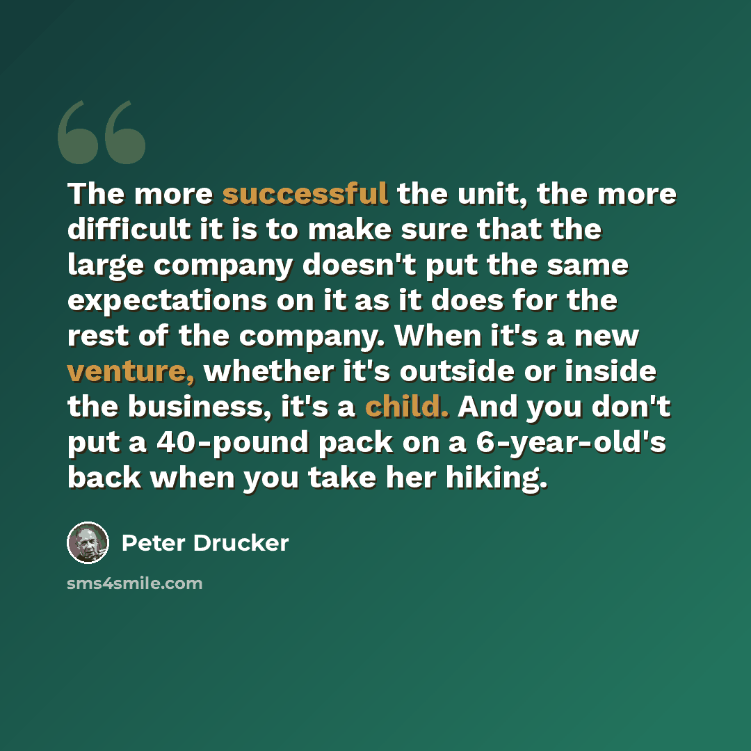 “The more successful the unit, the more difficult it is to make sure that the large company doesn't put the same expectations on it as it does for the rest of the company. When it's a new venture, whether it's outside or inside the business, it's a child. And you don't put a 40-pound pack on a…” quote by Peter Drucker
