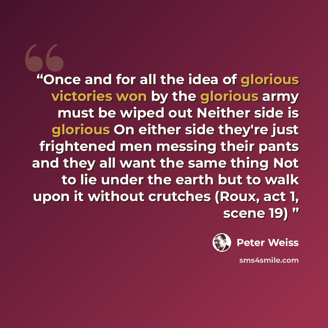 “Once and for all the idea of glorious victories won by the glorious army must be wiped out Neither side is glorious On either side they're just frightened men messing their pants and they all want the same thing Not to lie under the earth but to walk upon it without crutches (Roux, act 1, scene 19)” quote by Peter Weiss