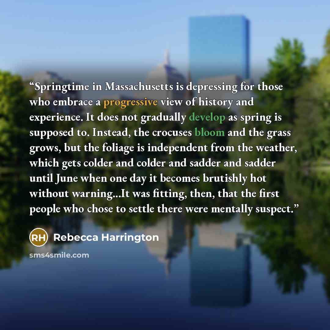 “Springtime in Massachusetts is depressing for those who embrace a progressive view of history and experience. It does not gradually develop as spring is supposed to. Instead, the crocuses bloom and the grass grows, but the foliage is independent from the weather, which gets colder and colder and…” quote by Rebecca Harrington