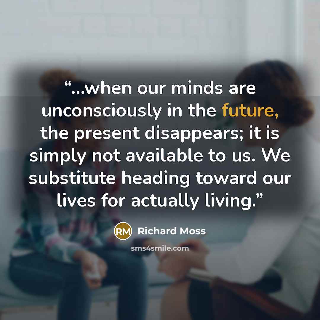“...when our minds are unconsciously in the future, the present disappears; it is simply not available to us. We substitute heading toward our lives for actually living.” quote by Richard Moss