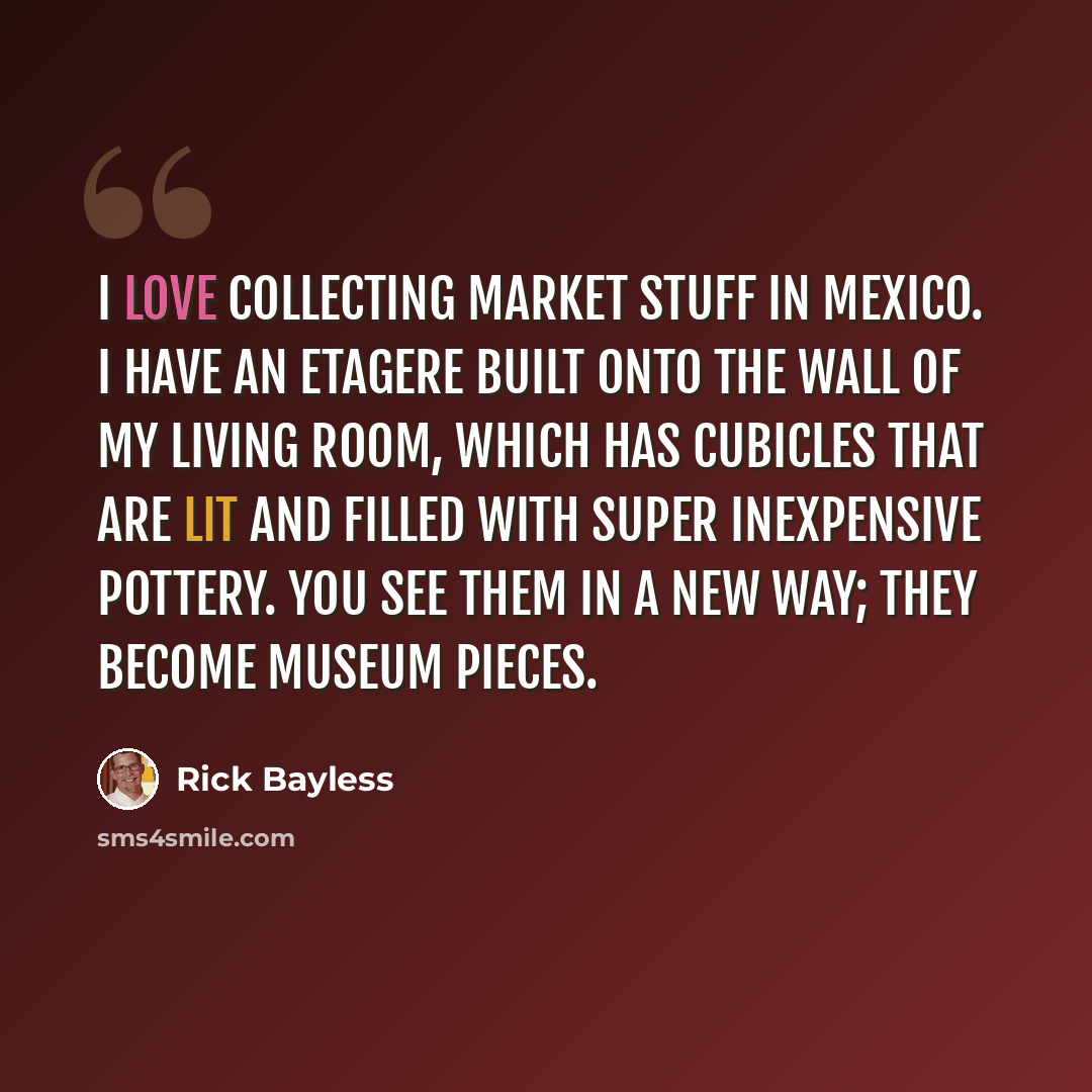 “I love collecting market stuff in Mexico. I have an etagere built onto the wall of my living room, which has cubicles that are lit and filled with super inexpensive pottery. You see them in a new way; they become museum pieces.” quote by Rick Bayless