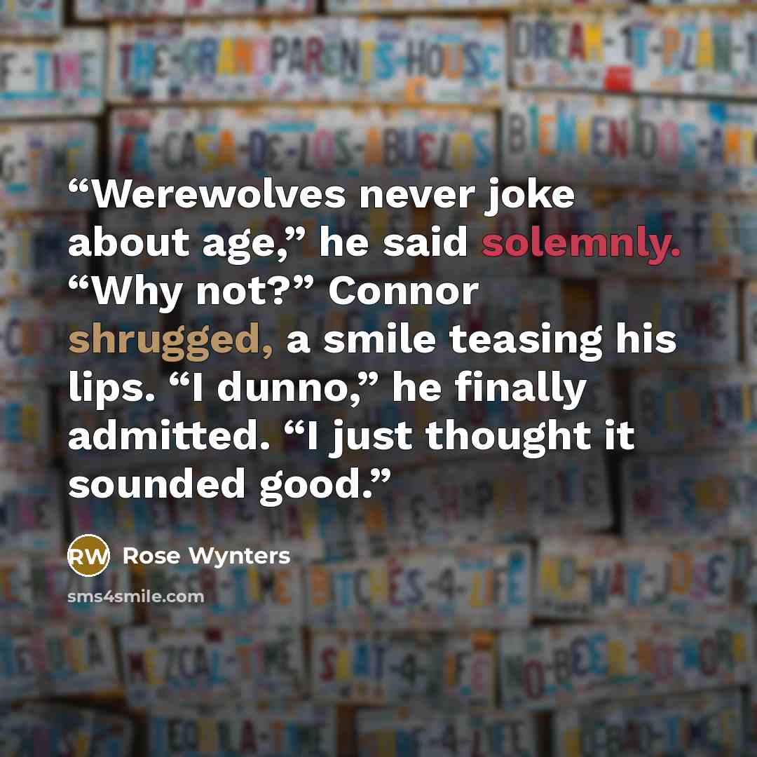 “Werewolves never joke about age,” he said solemnly. “Why not?” Connor shrugged, a smile teasing his lips. “I dunno,” he finally admitted. “I just thought it sounded good.” quote by Rose Wynters