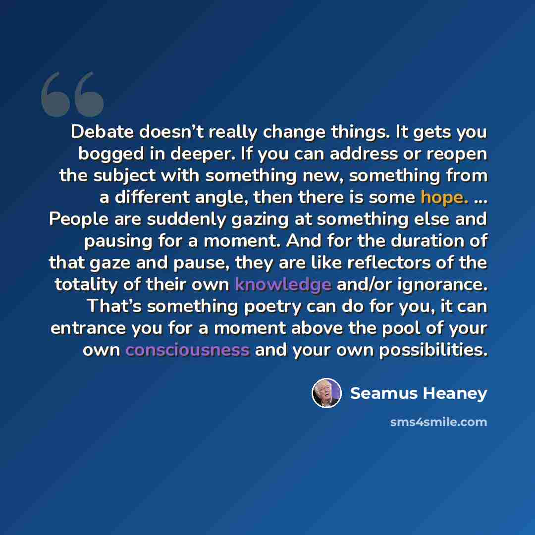 “Debate doesn’t really change things. It gets you bogged in deeper. If you can address or reopen the subject with something new, something from a different angle, then there is some hope. ... People are suddenly gazing at something else and pausing for a moment. And for the duration of that gaze…” quote by Seamus Heaney