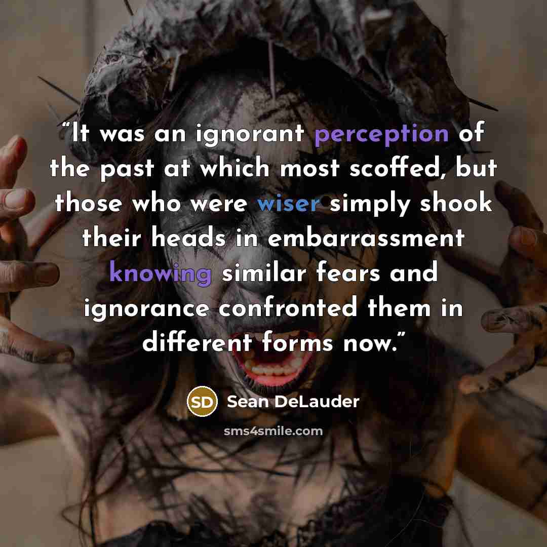 “It was an ignorant perception of the past at which most scoffed, but those who were wiser simply shook their heads in embarrassment knowing similar fears and ignorance confronted them in different forms now.” quote by Sean DeLauder