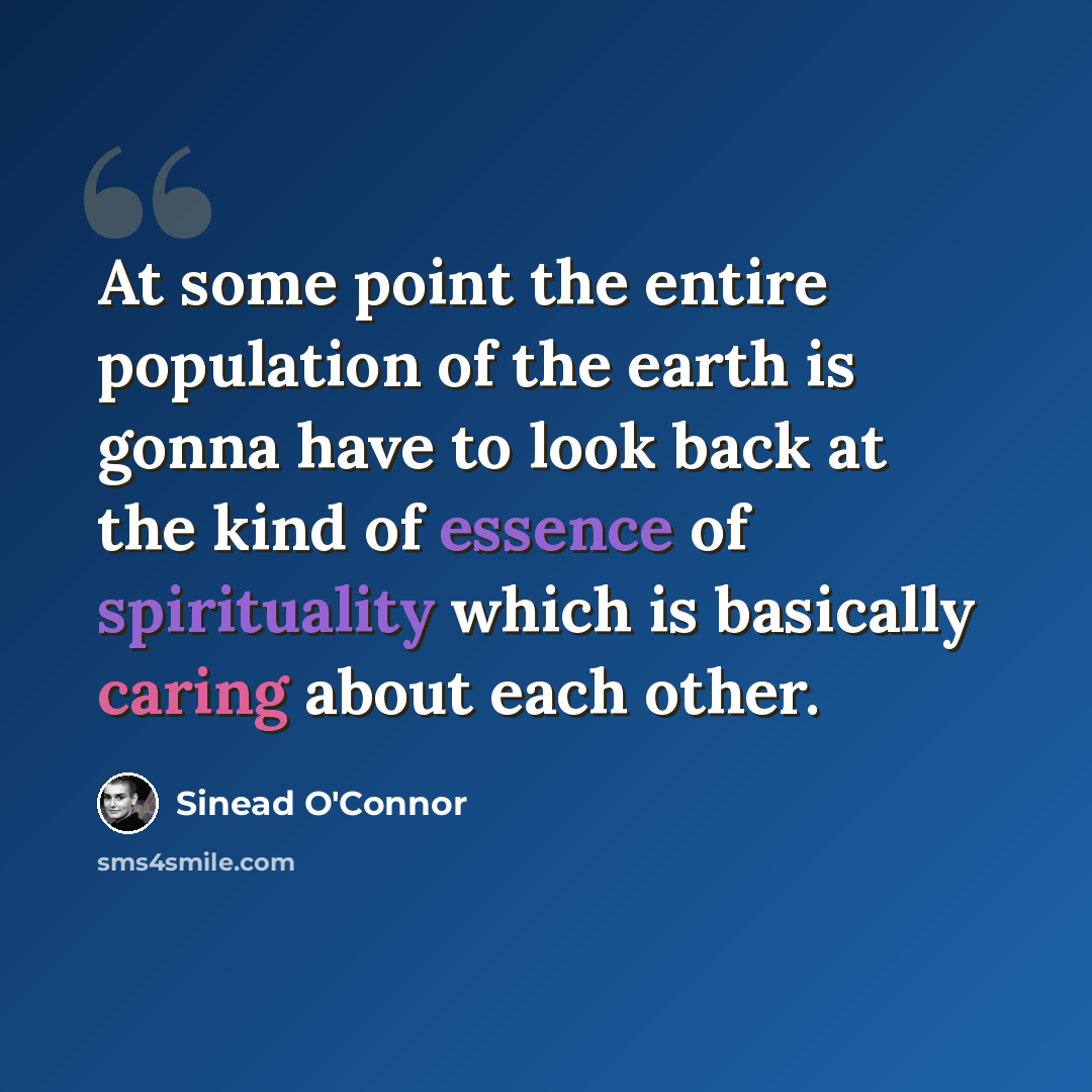 “At some point the entire population of the earth is gonna have to look back at the kind of essence of spirituality which is basically caring about each other.” quote by Sinead O'Connor