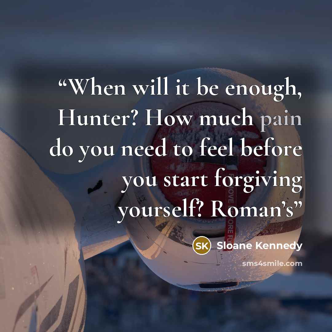“When will it be enough, Hunter? How much pain do you need to feel before you start forgiving yourself? Roman’s” quote by Sloane Kennedy