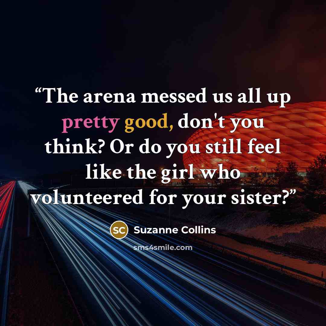 “The arena messed us all up pretty good, don't you think? Or do you still feel like the girl who volunteered for your sister?” quote by Suzanne Collins