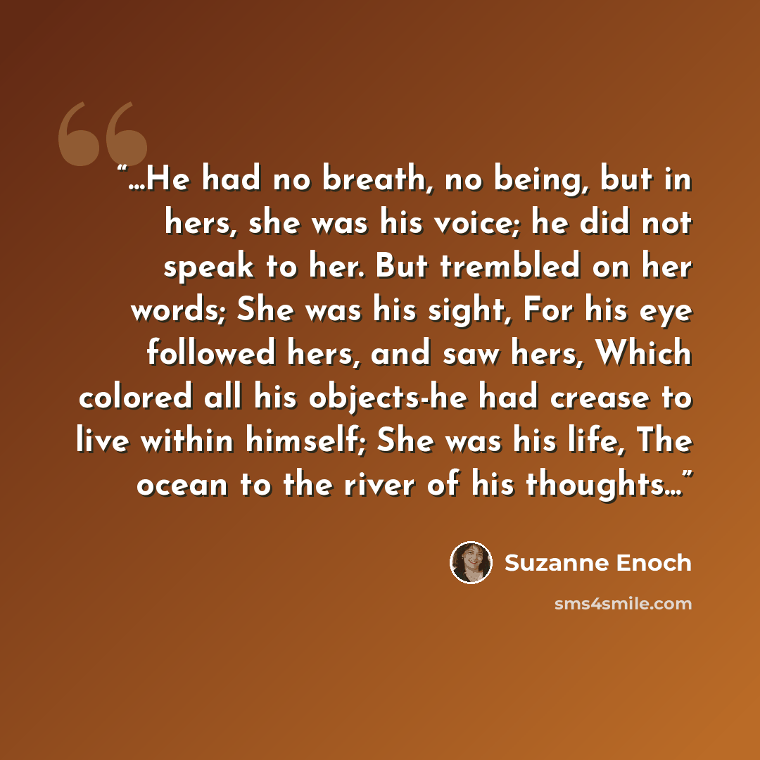 “...He had no breath, no being, but in hers, she was his voice; he did not speak to her. But trembled on her words; She was his sight, For his eye followed hers, and saw hers, Which colored all his objects-he had crease to live within himself; She was his life, The ocean to the river of his…” quote by Suzanne Enoch