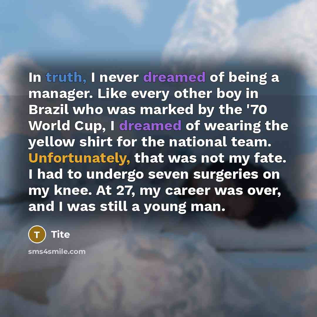 “In truth, I never dreamed of being a manager. Like every other boy in Brazil who was marked by the '70 World Cup, I dreamed of wearing the yellow shirt for the national team. Unfortunately, that was not my fate. I had to undergo seven surgeries on my knee. At 27, my career was over, and I was…” quote by Tite