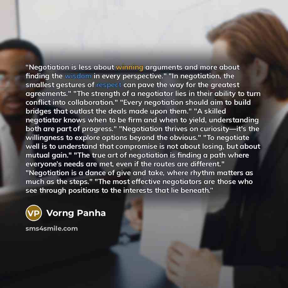 “Negotiation is less about winning arguments and more about finding the wisdom in every perspective." "In negotiation, the smallest gestures of respect can pave the way for the greatest agreements." "The strength of a negotiator lies in their ability to turn conflict into collaboration." "Every…” quote by Vorng Panha