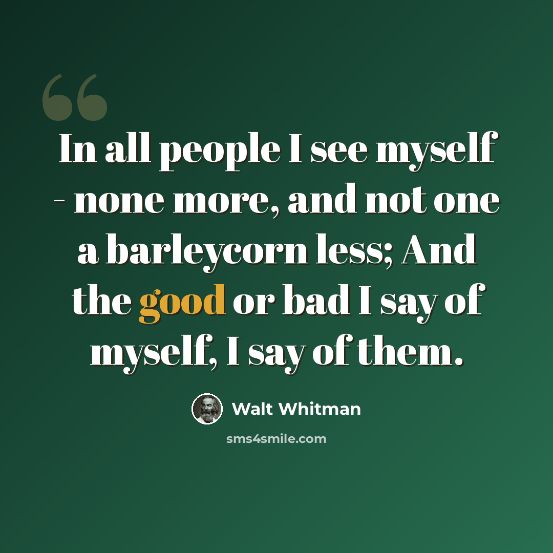 “In all people I see myself - none more, and not one a barleycorn less; And the good or bad I say of myself, I say of them.” quote by Walt Whitman