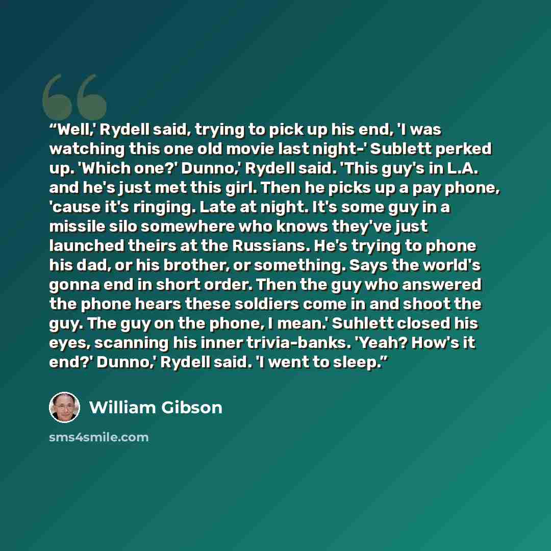 “Well,' Rydell said, trying to pick up his end, 'I was watching this one old movie last night-' Sublett perked up. 'Which one?' Dunno,' Rydell said. 'This guy's in L.A. and he's just met this girl. Then he picks up a pay phone, 'cause it's ringing. Late at night. It's some guy in a missile silo…” quote by William Gibson