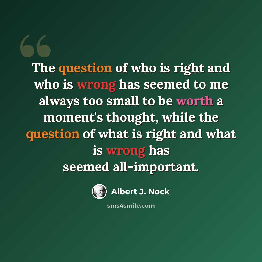 “The question of who is right and who is wrong has seemed to me always too small to be worth a moment's thought, while the question of what is right and what is wrong has seemed all-important.” quote by Albert J. Nock