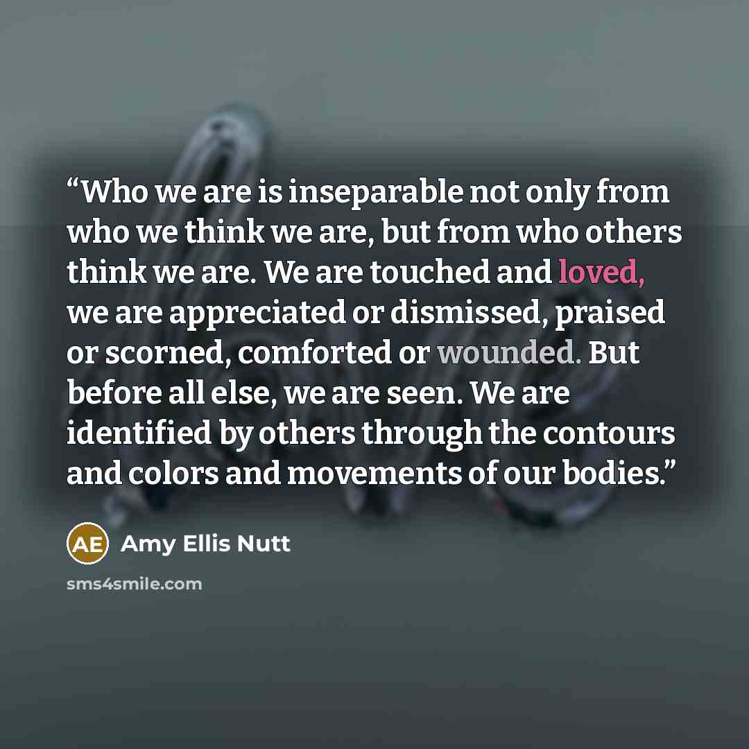 “Who we are is inseparable not only from who we think we are, but from who others think we are. We are touched and loved, we are appreciated or dismissed, praised or scorned, comforted or wounded. But before all else, we are seen. We are identified by others through the contours and colors and…” quote by Amy Ellis Nutt