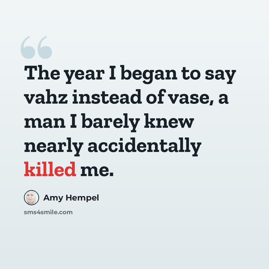 “The year I began to say vahz instead of vase, a man I barely knew nearly accidentally killed me.” quote by Amy Hempel