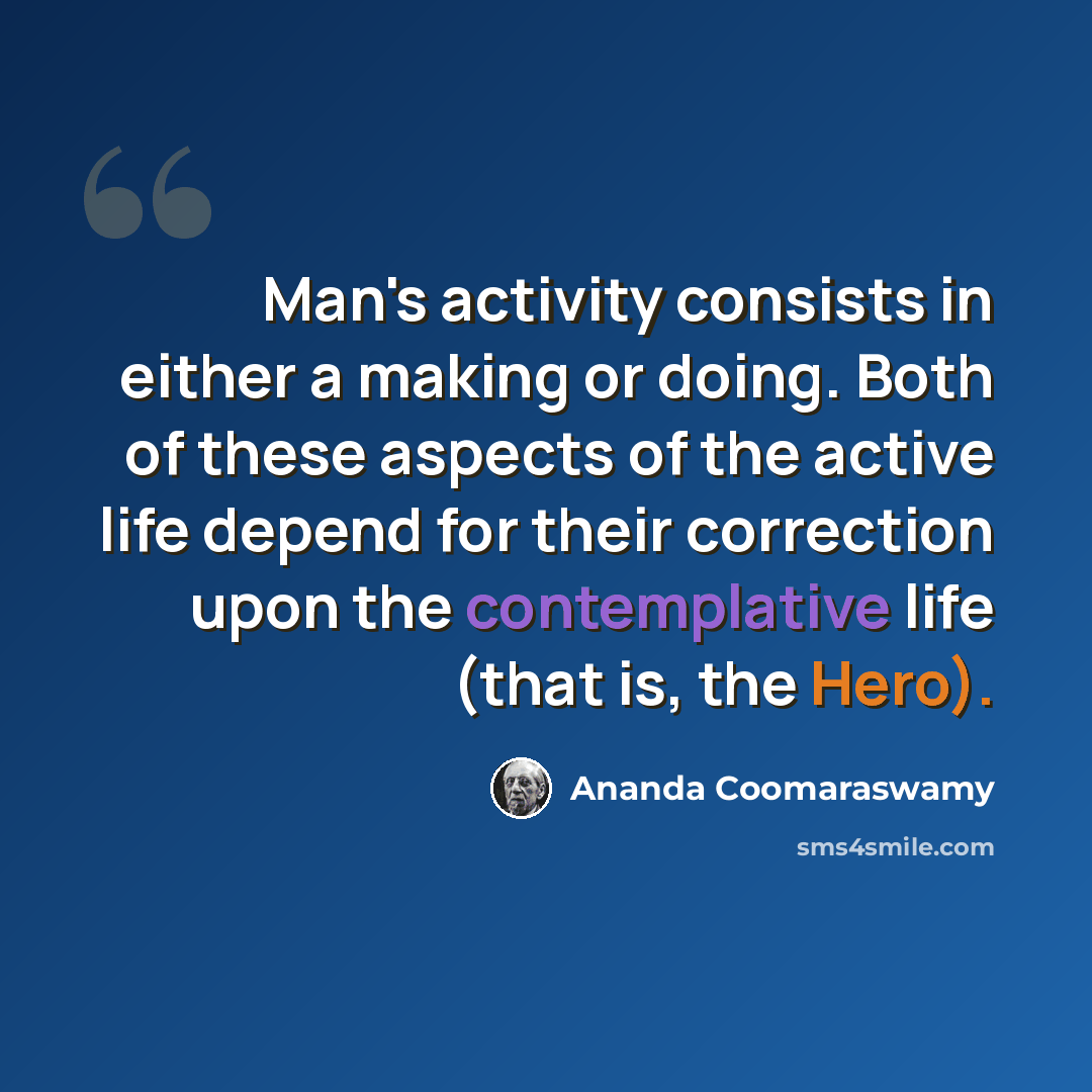 “Man's activity consists in either a making or doing. Both of these aspects of the active life depend for their correction upon the contemplative life (that is, the Hero).” quote by Ananda Coomaraswamy