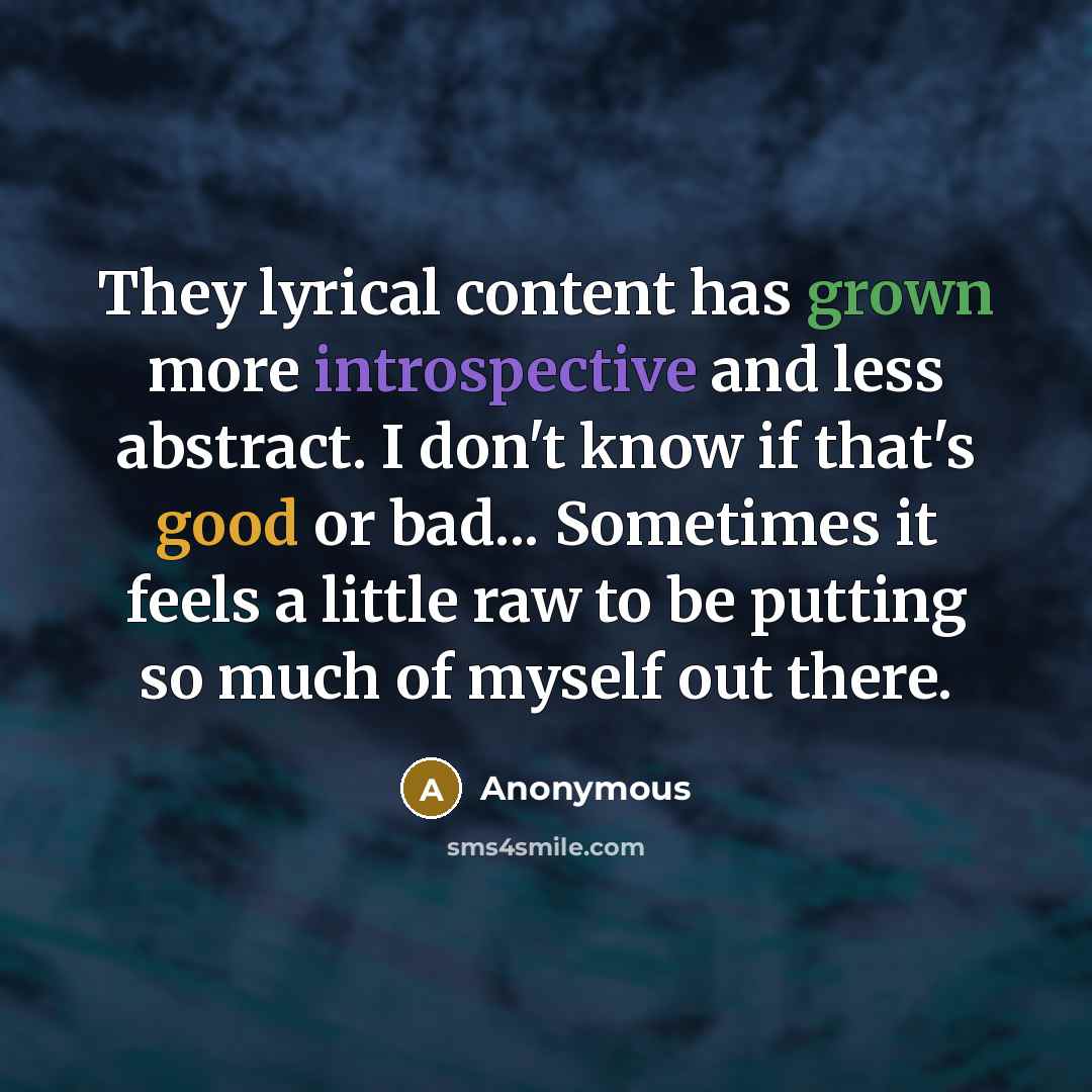 “They lyrical content has grown more introspective and less abstract. I don't know if that's good or bad... Sometimes it feels a little raw to be putting so much of myself out there.” quote by Anonymous