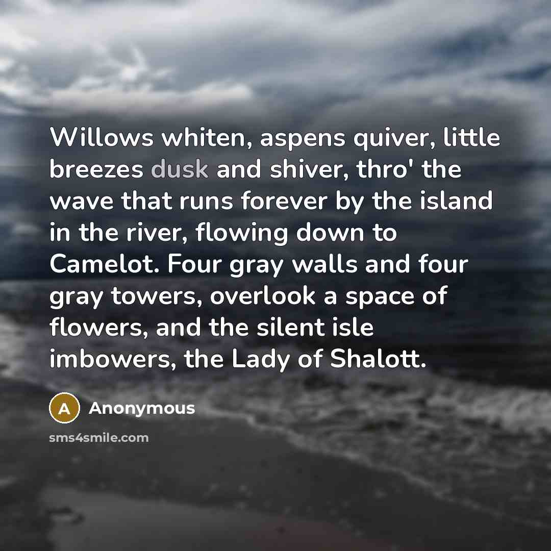 “Willows whiten, aspens quiver, little breezes dusk and shiver, thro' the wave that runs forever by the island in the river, flowing down to Camelot. Four gray walls and four gray towers, overlook a space of flowers, and the silent isle imbowers, the Lady of Shalott.” quote by Anonymous