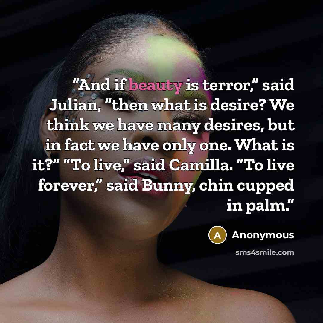 “And if beauty is terror,” said Julian, “then what is desire? We think we have many desires, but in fact we have only one. What is it?” “To live,” said Camilla. “To live forever,” said Bunny, chin cupped in palm.” quote by Anonymous