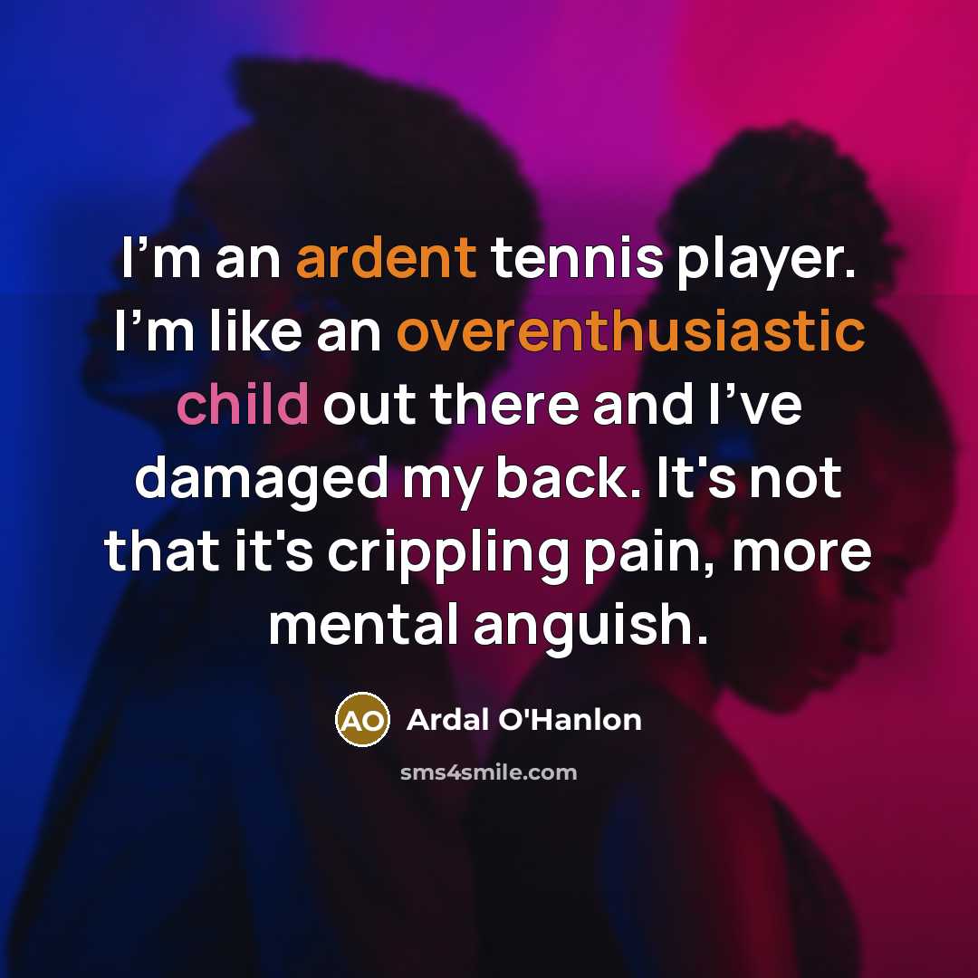“I'm an ardent tennis player. I'm like an overenthusiastic child out there and I've damaged my back. It's not that it's crippling pain, more mental anguish.” quote by Ardal O'Hanlon