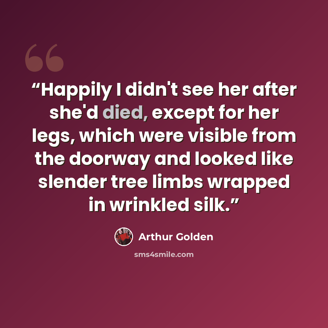 “Happily I didn't see her after she'd died, except for her legs, which were visible from the doorway and looked like slender tree limbs wrapped in wrinkled silk.” quote by Arthur Golden