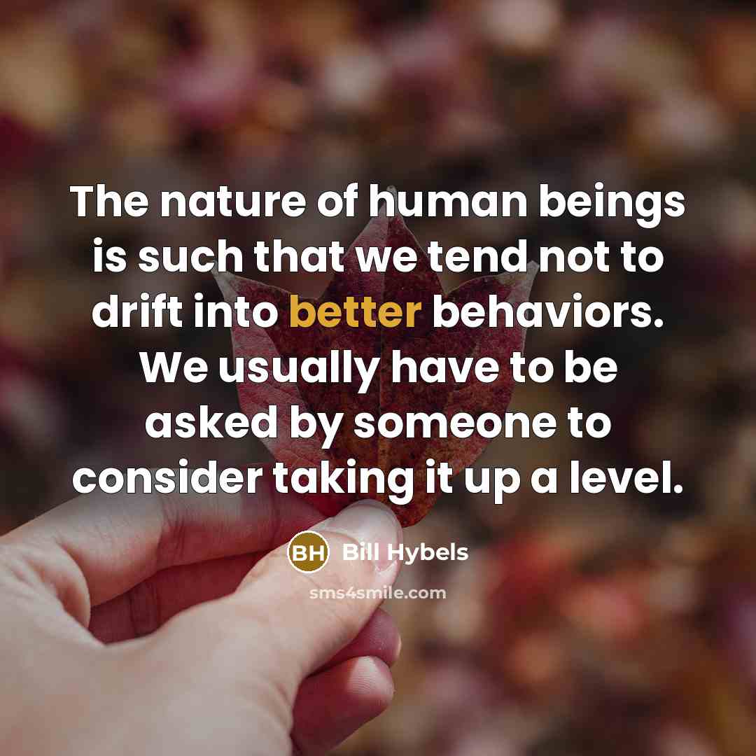 “The nature of human beings is such that we tend not to drift into better behaviors. We usually have to be asked by someone to consider taking it up a level.” quote by Bill Hybels