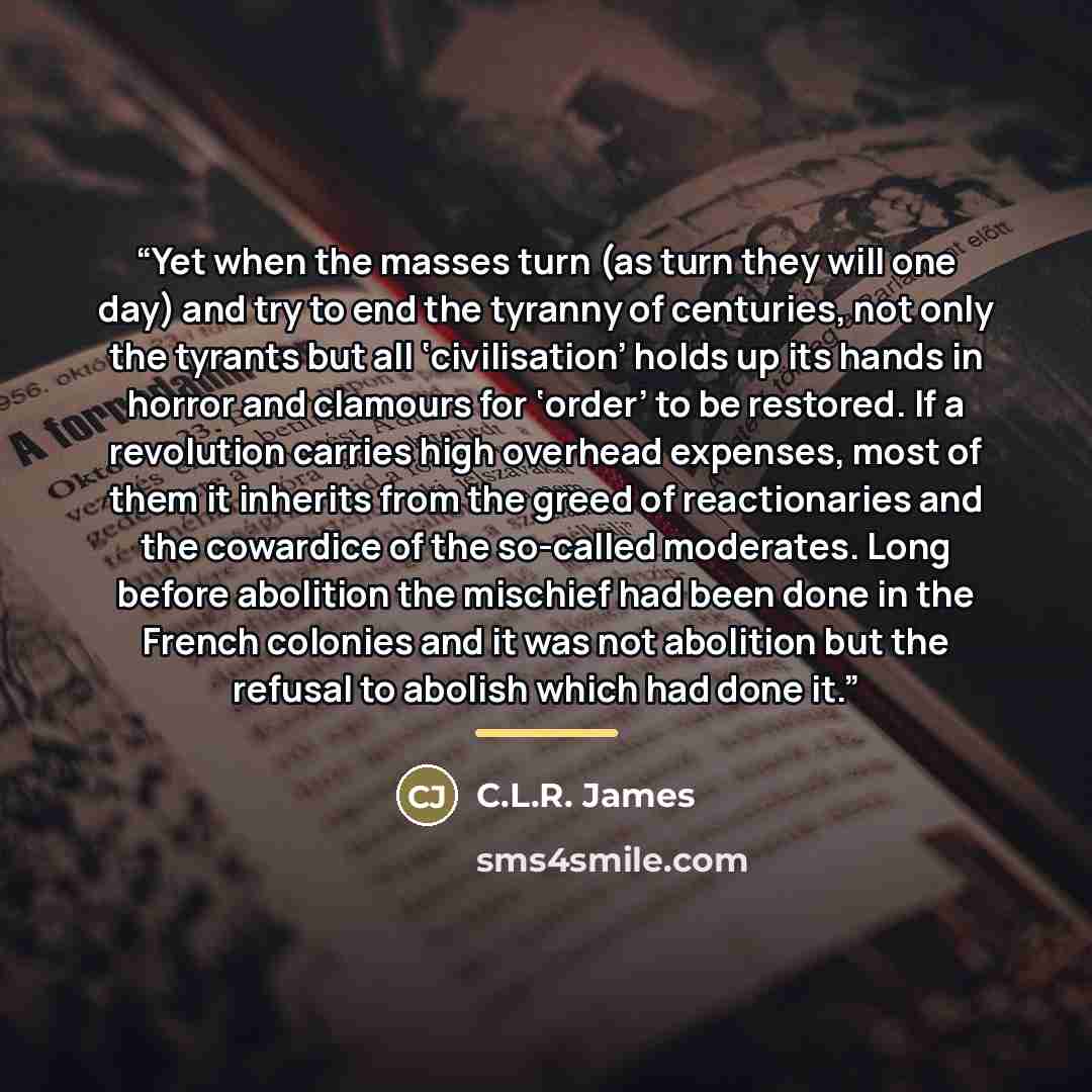 “Yet when the masses turn (as turn they will one day) and try to end the tyranny of centuries, not only the tyrants but all ‘civilisation’ holds up its hands in horror and clamours for ‘order’ to be restored. If a revolution carries high overhead expenses, most of them it inherits from the greed of…” quote by C.L.R. James
