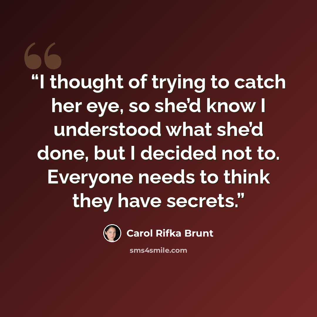 “I thought of trying to catch her eye, so she’d know I understood what she’d done, but I decided not to. Everyone needs to think they have secrets.” quote by Carol Rifka Brunt