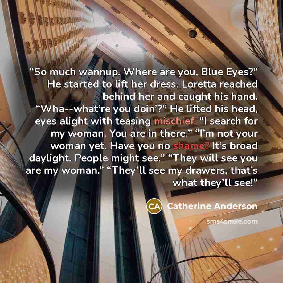 “So much wannup. Where are you, Blue Eyes?” He started to lift her dress. Loretta reached behind her and caught his hand. “Wha--what’re you doin’?” He lifted his head, eyes alight with teasing mischief. “I search for my woman. You are in there.” “I’m not your woman yet. Have you no shame? It’s…” quote by Catherine Anderson