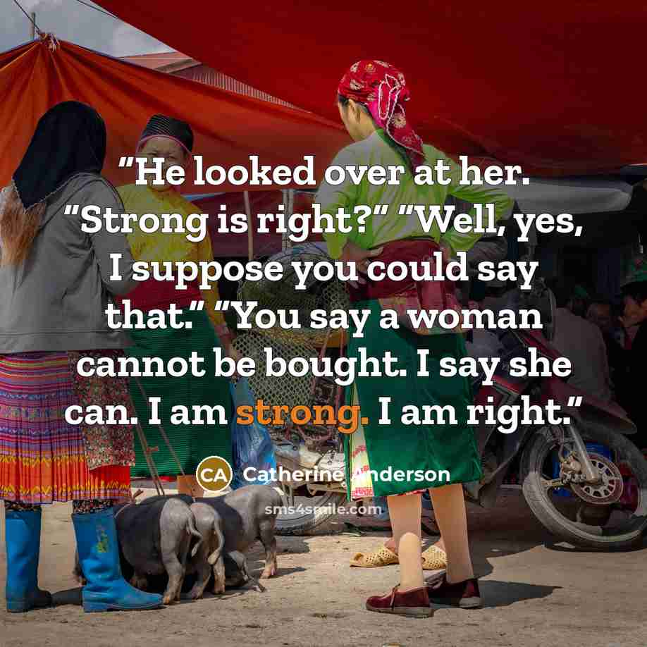 “He looked over at her. “Strong is right?” “Well, yes, I suppose you could say that.” “You say a woman cannot be bought. I say she can. I am strong. I am right.” quote by Catherine Anderson