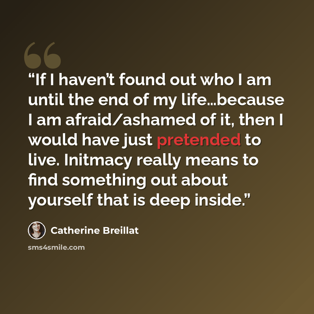 “If I haven’t found out who I am until the end of my life…because I am afraid/ashamed of it, then I would have just pretended to live. Initmacy really means to find something out about yourself that is deep inside.” quote by Catherine Breillat