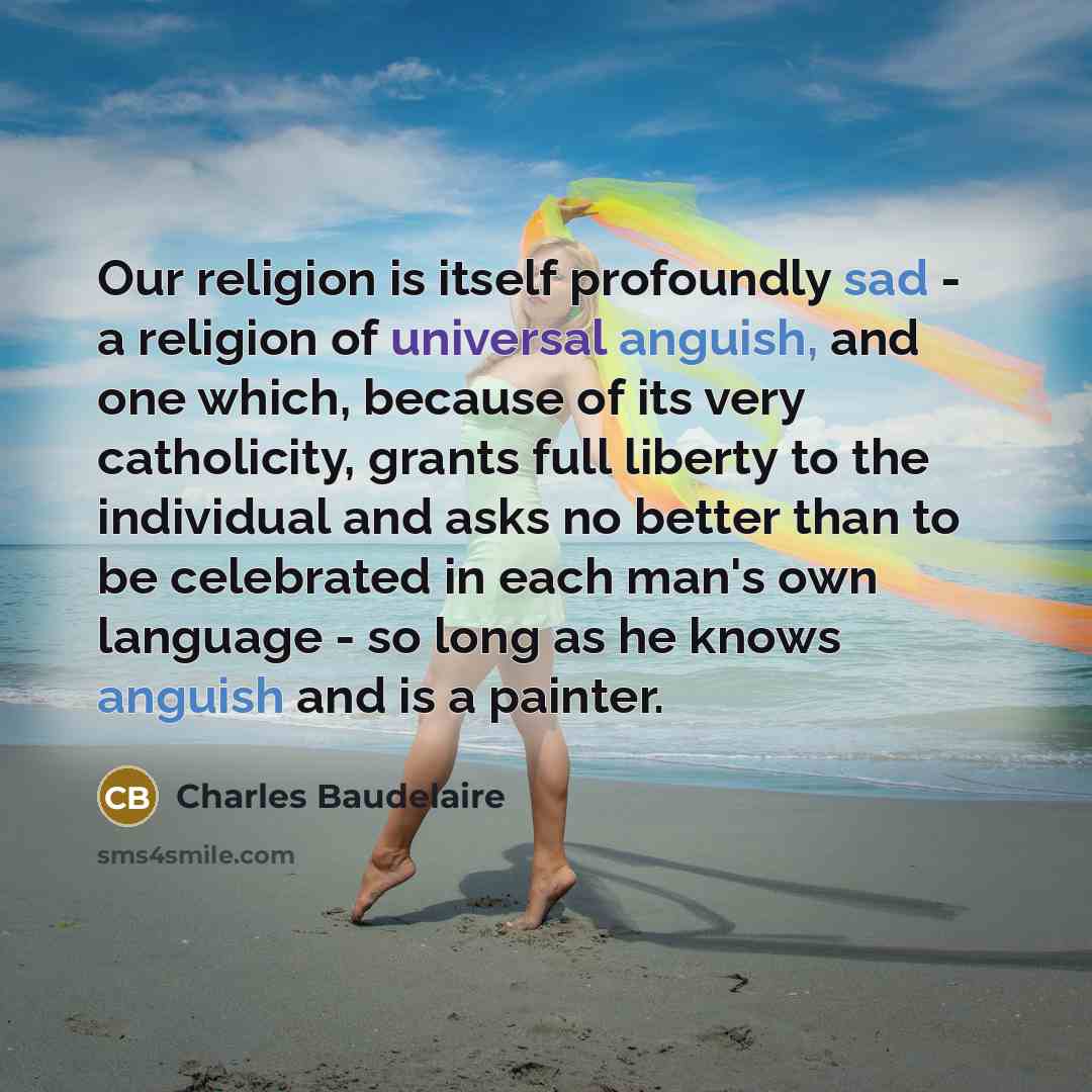 “Our religion is itself profoundly sad - a religion of universal anguish, and one which, because of its very catholicity, grants full liberty to the individual and asks no better than to be celebrated in each man's own language - so long as he knows anguish and is a painter.” quote by Charles Baudelaire