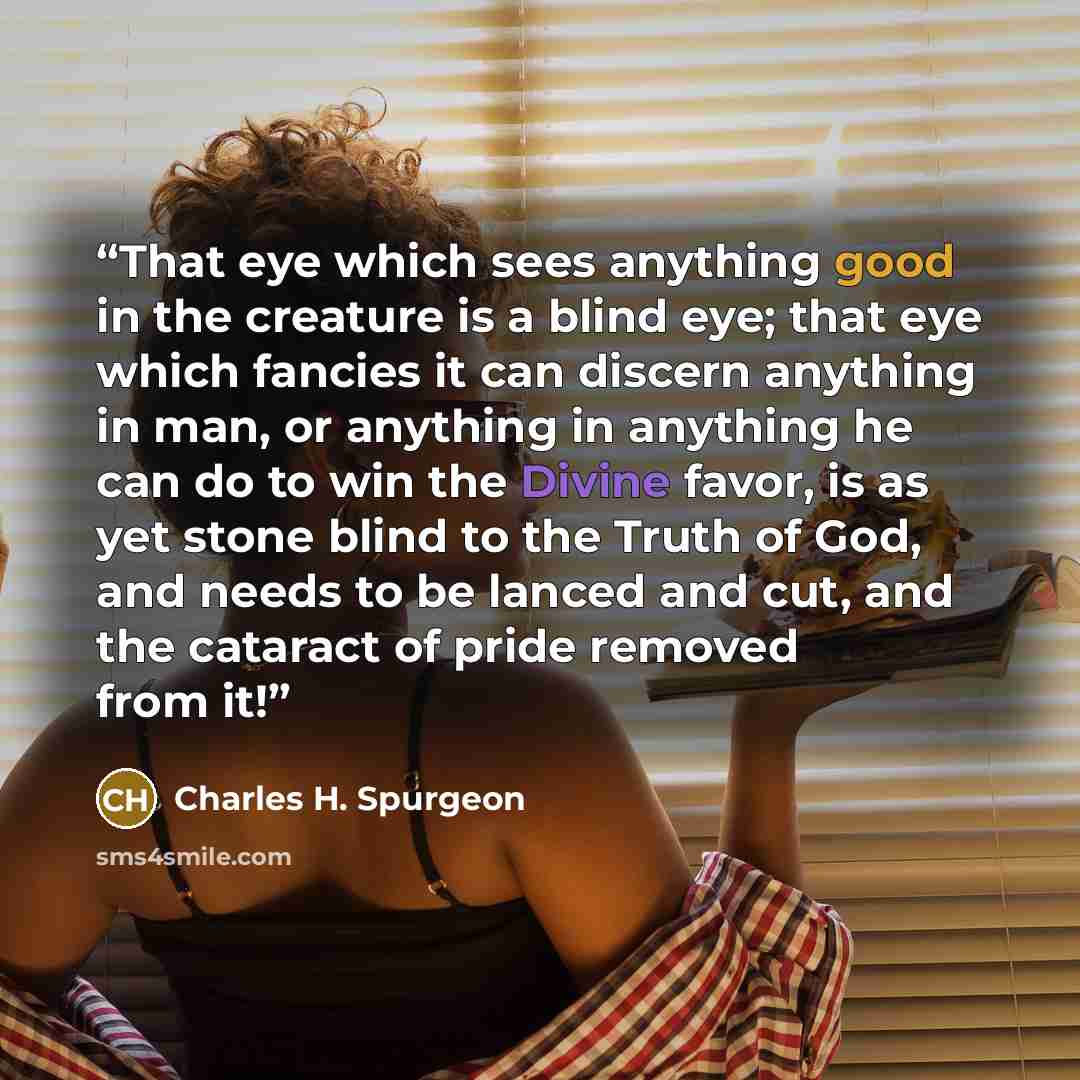 “That eye which sees anything good in the creature is a blind eye; that eye which fancies it can discern anything in man, or anything in anything he can do to win the Divine favor, is as yet stone blind to the Truth of God, and needs to be lanced and cut, and the cataract of pride removed from it!” quote by Charles H. Spurgeon