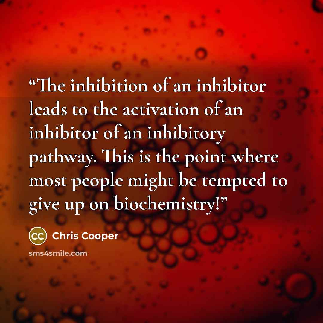 “The inhibition of an inhibitor leads to the activation of an inhibitor of an inhibitory pathway. This is the point where most people might be tempted to give up on biochemistry!” quote by Chris Cooper