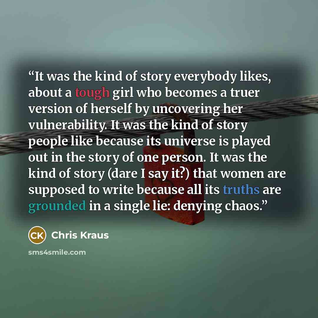 “It was the kind of story everybody likes, about a tough girl who becomes a truer version of herself by uncovering her vulnerability. It was the kind of story people like because its universe is played out in the story of one person. It was the kind of story (dare I say it?) that women are supposed…” quote by Chris Kraus