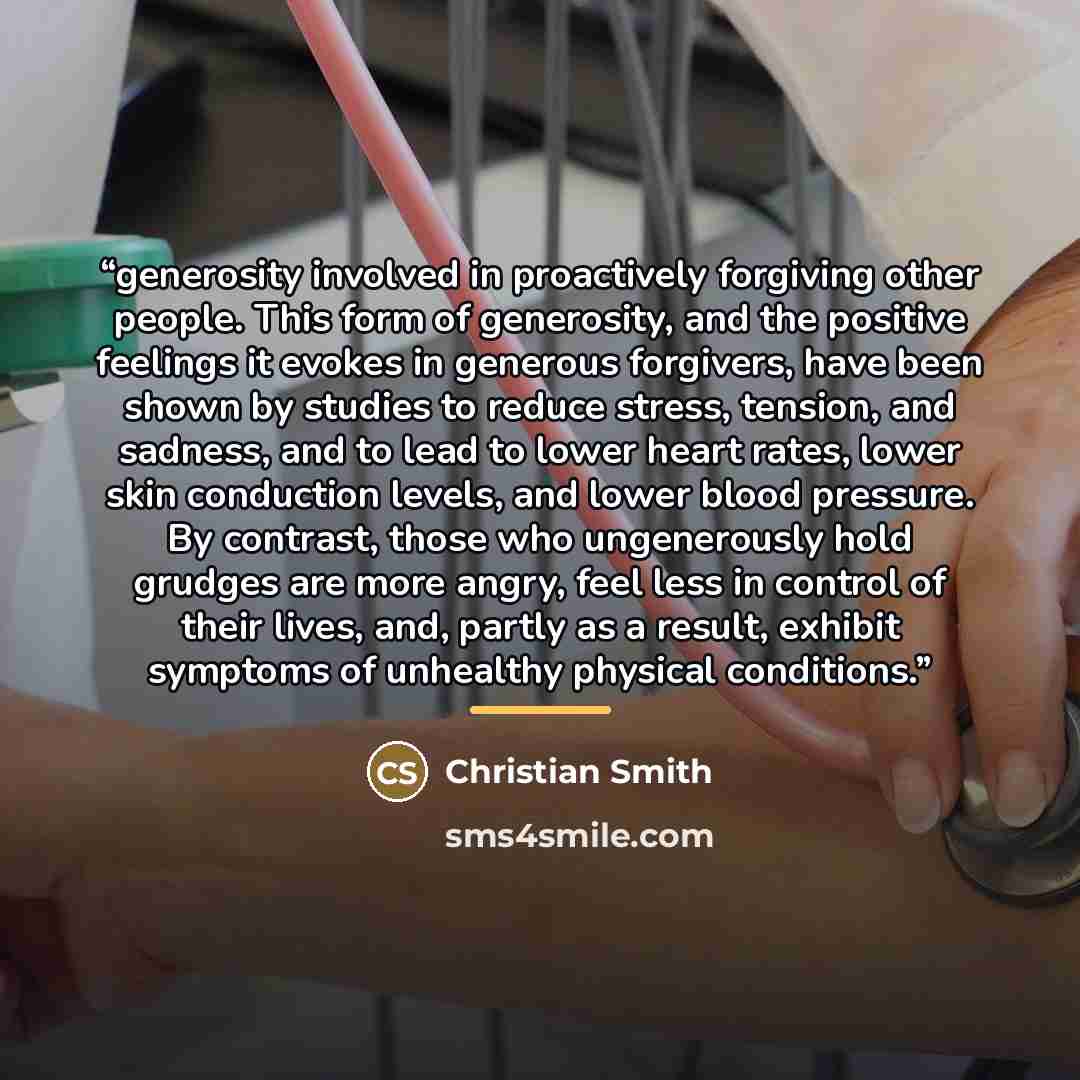 “generosity involved in proactively forgiving other people. This form of generosity, and the positive feelings it evokes in generous forgivers, have been shown by studies to reduce stress, tension, and sadness, and to lead to lower heart rates, lower skin conduction levels, and lower blood…” quote by Christian Smith