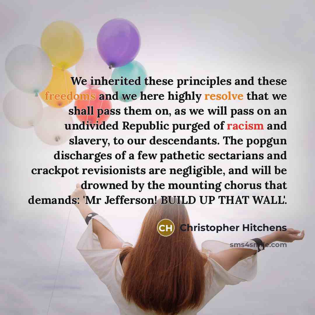 “We inherited these principles and these freedoms and we here highly resolve that we shall pass them on, as we will pass on an undivided Republic purged of racism and slavery, to our descendants. The popgun discharges of a few pathetic sectarians and crackpot revisionists are negligible, and will…” quote by Christopher Hitchens