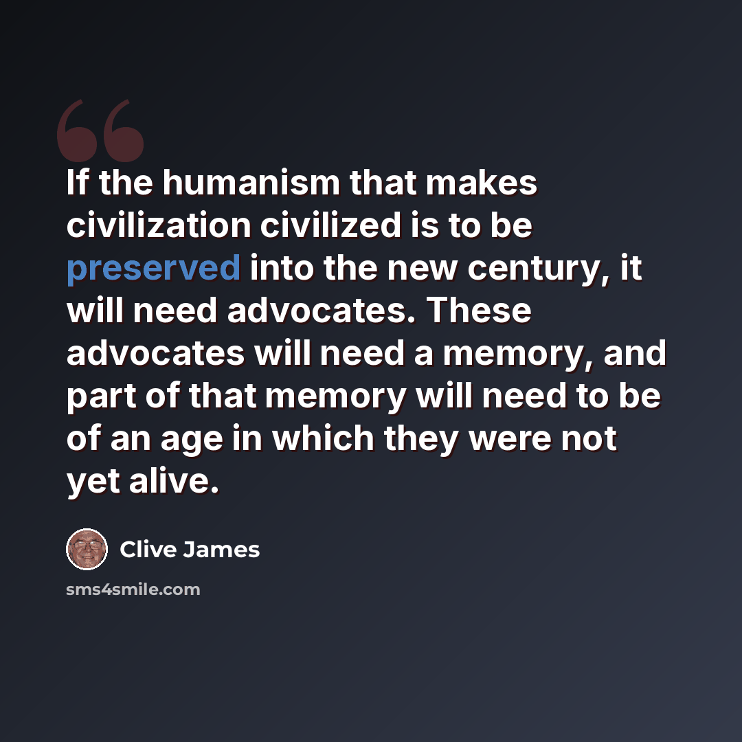 “If the humanism that makes civilization civilized is to be preserved into the new century, it will need advocates. These advocates will need a memory, and part of that memory will need to be of an age in which they were not yet alive.” quote by Clive James