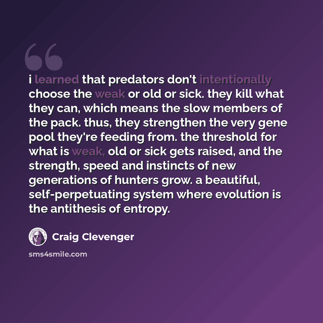 “i learned that predators don't intentionally choose the weak or old or sick. they kill what they can, which means the slow members of the pack. thus, they strengthen the very gene pool they're feeding from. the threshold for what is weak, old or sick gets raised, and the strength, speed and…” quote by Craig Clevenger