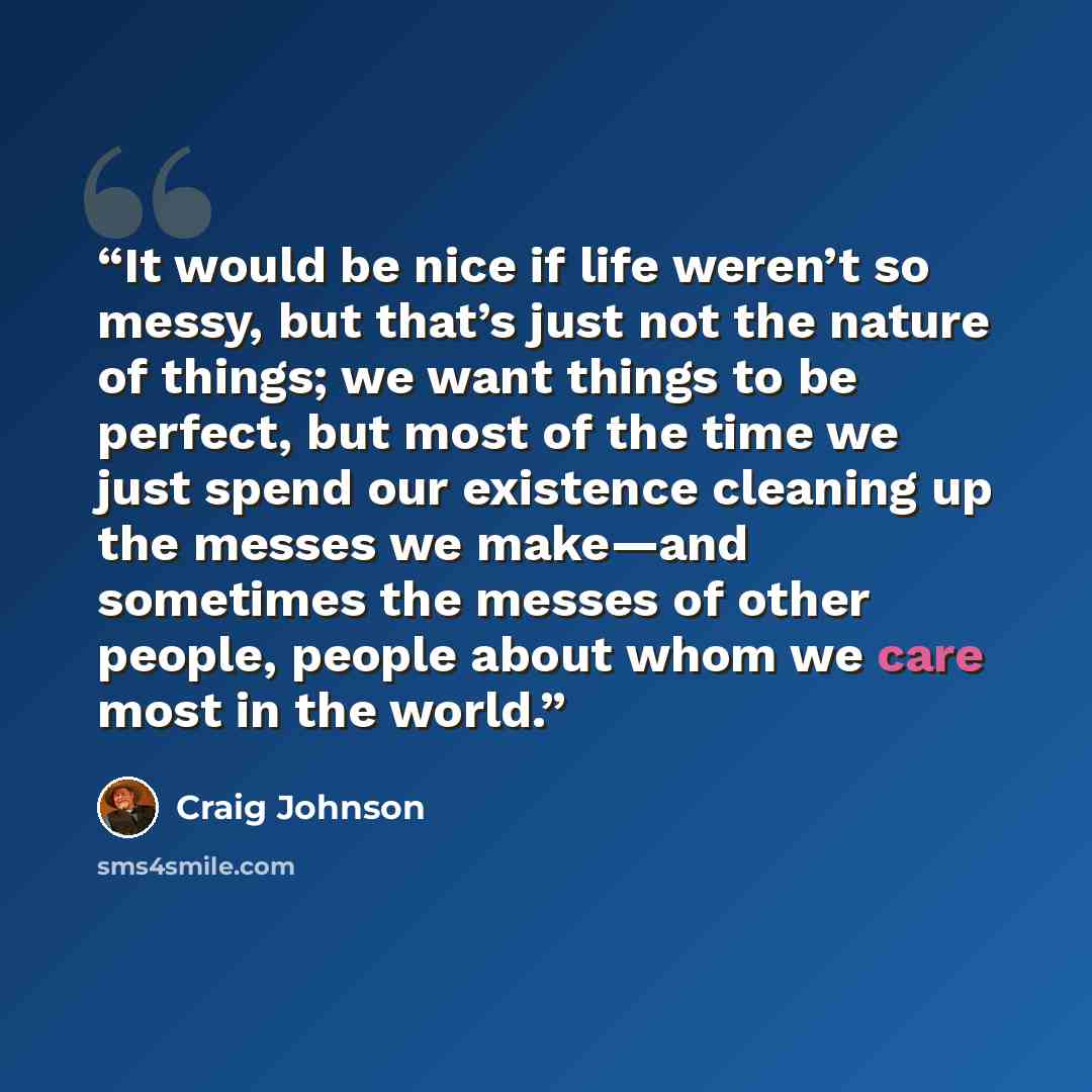 “It would be nice if life weren’t so messy, but that’s just not the nature of things; we want things to be perfect, but most of the time we just spend our existence cleaning up the messes we make—and sometimes the messes of other people, people about whom we care most in the world.” quote by Craig Johnson